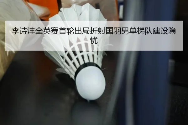李诗沣全英赛首轮出局折射国羽男单梯队建设隐忧