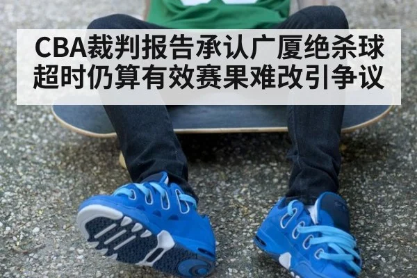CBA裁判报告承认广厦绝杀球超时仍算有效赛果难改引争议