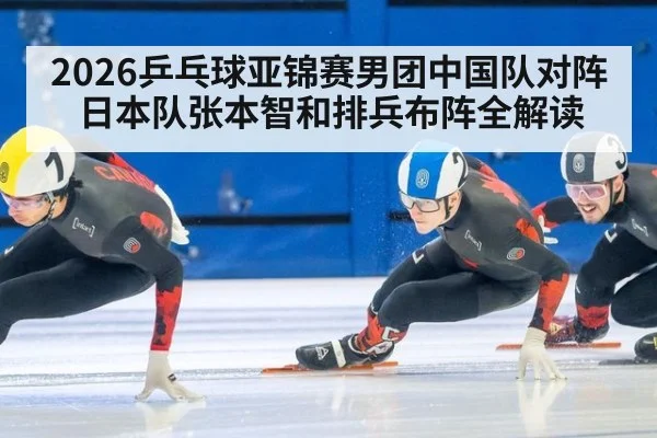 2026乒乓球亚锦赛男团中国队对阵日本队张本智和排兵布阵全解读